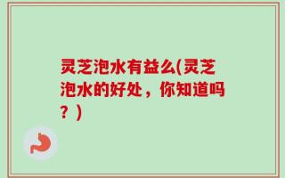 灵芝泡水有益么(灵芝泡水的好处，你知道吗？)