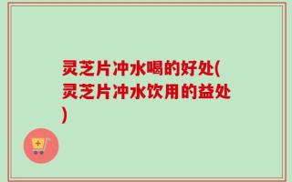 灵芝片冲水喝的好处(灵芝片冲水饮用的益处)