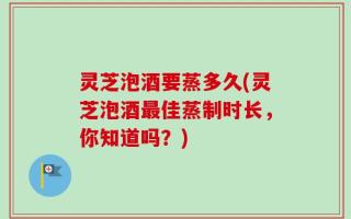 灵芝泡酒要蒸多久(灵芝泡酒最佳蒸制时长，你知道吗？)