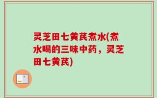 灵芝田七黄芪煮水(煮水喝的三味中药，灵芝田七黄芪)
