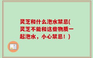 灵芝和什么泡水禁忌(灵芝不能和这些物质一起泡水，小心禁忌！)