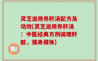 灵芝滋阴养肝汤配方及功效(灵芝滋阴养肝汤：中医经典方剂调理肝脏，强身健体)