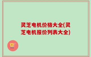 灵芝电机价格大全(灵芝电机报价列表大全)