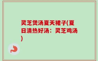 灵芝煲汤夏天裙子(夏日清热好汤：灵芝鸡汤)