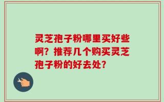 灵芝孢子粉哪里买好些啊？推荐几个购买灵芝孢子粉的好去处？