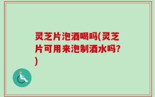 灵芝片泡酒喝吗(灵芝片可用来泡制酒水吗？)