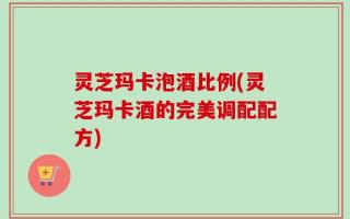 灵芝玛卡泡酒比例(灵芝玛卡酒的完美调配配方)