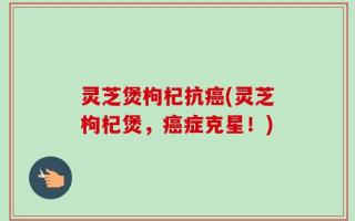 灵芝煲枸杞抗癌(灵芝枸杞煲，癌症克星！)
