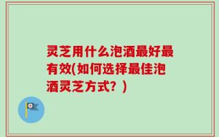 灵芝用什么泡酒最好最有效(如何选择最佳泡酒灵芝方式？)