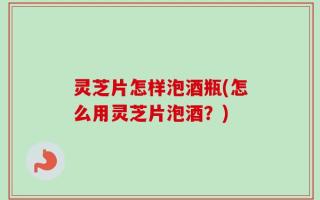 灵芝片怎样泡酒瓶(怎么用灵芝片泡酒？)