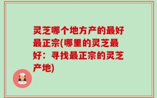 灵芝哪个地方产的最好最正宗(哪里的灵芝最好：寻找最正宗的灵芝产地)