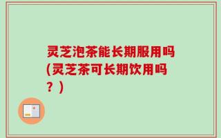 灵芝泡茶能长期服用吗(灵芝茶可长期饮用吗？)