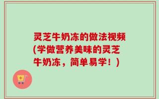 灵芝牛奶冻的做法视频(学做营养美味的灵芝牛奶冻，简单易学！)