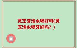 灵芝牙泡水喝好吗(灵芝泡水喝牙好吗？)