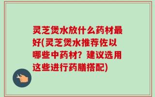 灵芝煲水放什么药材最好(灵芝煲水推荐佐以哪些中药材？建议选用这些进行药膳搭配)