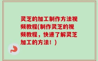 灵芝的加工制作方法视频教程(制作灵芝的视频教程，快速了解灵芝加工的方法！)