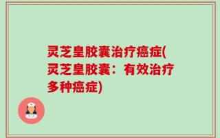 灵芝皇胶囊治疗癌症(灵芝皇胶囊：有效治疗多种癌症)