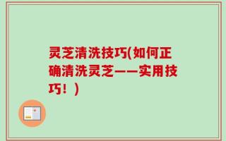 灵芝清洗技巧(如何正确清洗灵芝——实用技巧！)