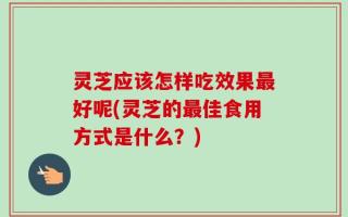 灵芝应该怎样吃效果最好呢(灵芝的最佳食用方式是什么？)