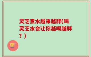 灵芝煮水越来越胖(喝灵芝水会让你越喝越胖？)