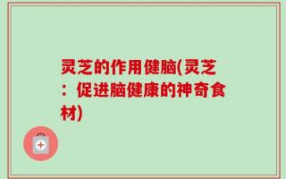 灵芝的作用健脑(灵芝：促进脑健康的神奇食材)
