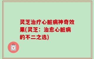灵芝治疗心脏病神奇效果(灵芝：治愈心脏病的不二之选)