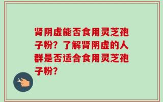 肾阴虚能否食用灵芝孢子粉？了解肾阴虚的人群是否适合食用灵芝孢子粉？