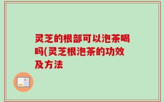 灵芝的根部可以泡茶喝吗(灵芝根泡茶的功效及方法