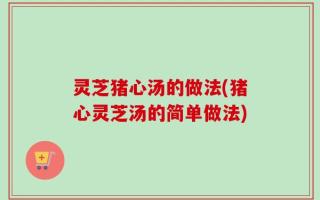 灵芝猪心汤的做法(猪心灵芝汤的简单做法)