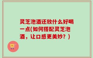灵芝泡酒还放什么好喝一点(如何搭配灵芝泡酒，让口感更美妙？)