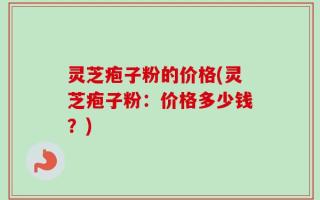 灵芝疱子粉的价格(灵芝疱子粉：价格多少钱？)