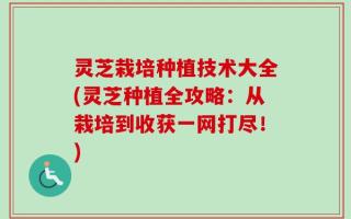 灵芝栽培种植技术大全(灵芝种植全攻略：从栽培到收获一网打尽！)