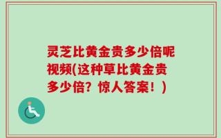 灵芝比黄金贵多少倍呢视频(这种草比黄金贵多少倍？惊人答案！)
