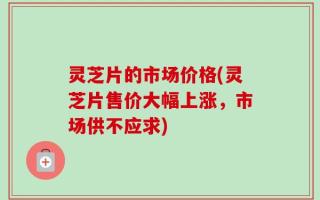 灵芝片的市场价格(灵芝片售价大幅上涨，市场供不应求)