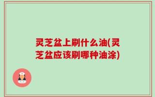 灵芝盆上刷什么油(灵芝盆应该刷哪种油涂)