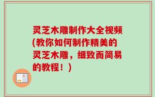 灵芝木雕制作大全视频(教你如何制作精美的灵芝木雕，细致而简易的教程！)
