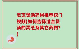 灵芝煲汤药材推荐窍门视频(如何选择适合煲汤的灵芝及其它药材？)