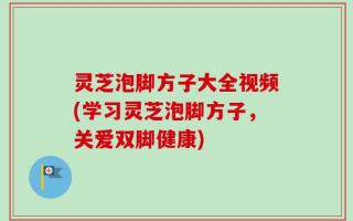 灵芝泡脚方子大全视频(学习灵芝泡脚方子，关爱双脚健康)
