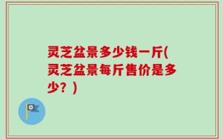 灵芝盆景多少钱一斤(灵芝盆景每斤售价是多少？)