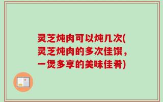 灵芝炖肉可以炖几次(灵芝炖肉的多次佳馔，一煲多享的美味佳肴)