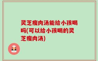 灵芝瘦肉汤能给小孩喝吗(可以给小孩喝的灵芝瘦肉汤)