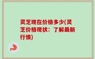 灵芝现在价格多少(灵芝价格现状：了解最新行情)