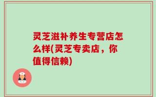 灵芝滋补养生专营店怎么样(灵芝专卖店，你值得信赖)
