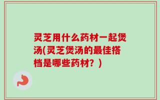 灵芝用什么药材一起煲汤(灵芝煲汤的最佳搭档是哪些药材？)