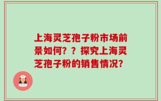 上海灵芝孢子粉市场前景如何？？探究上海灵芝孢子粉的销售情况？