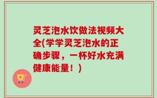 灵芝泡水饮做法视频大全(学学灵芝泡水的正确步骤，一杯好水充满健康能量！)
