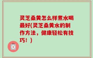灵芝桑黄怎么样煮水喝最好(灵芝桑黄水的制作方法，健康轻松有技巧！)