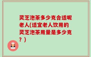 灵芝泡茶多少克合适呢老人(适宜老人饮用的灵芝泡茶用量是多少克？)