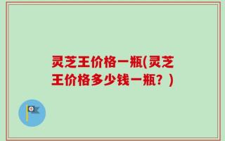 灵芝王价格一瓶(灵芝王价格多少钱一瓶？)
