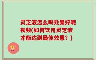 灵芝液怎么喝效果好呢视频(如何饮用灵芝液才能达到最佳效果？)